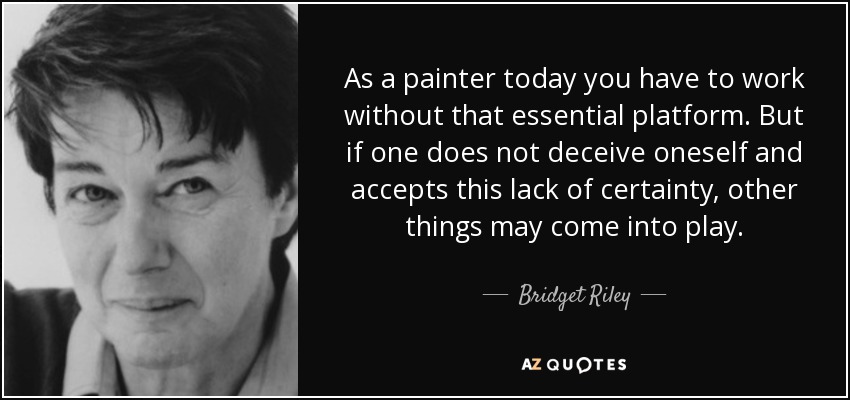 As a painter today you have to work without that essential platform. But if one does not deceive oneself and accepts this lack of certainty, other things may come into play. - Bridget Riley