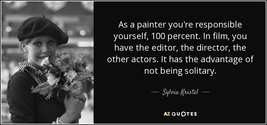 As a painter you're responsible yourself, 100 percent. In film, you have the editor, the director, the other actors. It has the advantage of not being solitary. - Sylvia Kristel