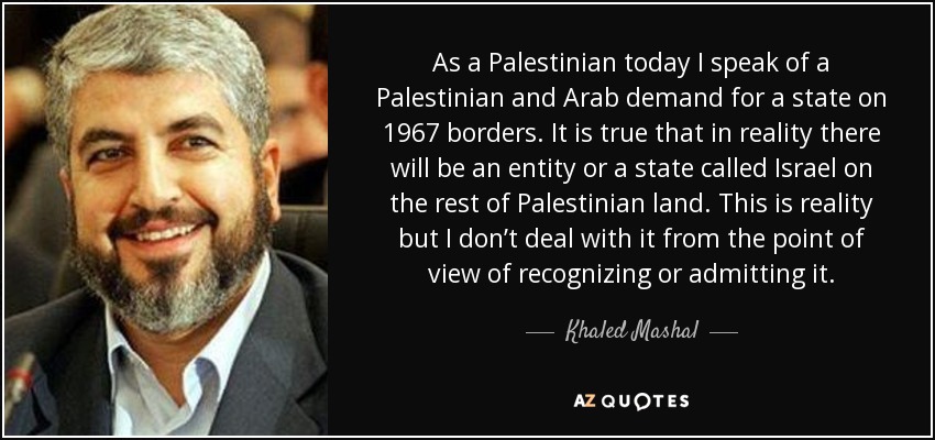 As a Palestinian today I speak of a Palestinian and Arab demand for a state on 1967 borders. It is true that in reality there will be an entity or a state called Israel on the rest of Palestinian land. This is reality but I don’t deal with it from the point of view of recognizing or admitting it. - Khaled Mashal