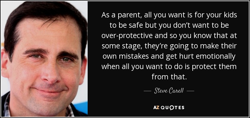 As a parent, all you want is for your kids to be safe but you don’t want to be over-protective and so you know that at some stage, they’re going to make their own mistakes and get hurt emotionally when all you want to do is protect them from that. - Steve Carell