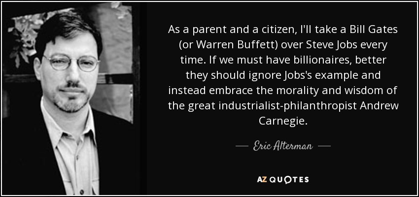 As a parent and a citizen, I'll take a Bill Gates (or Warren Buffett) over Steve Jobs every time. If we must have billionaires, better they should ignore Jobs's example and instead embrace the morality and wisdom of the great industrialist-philanthropist Andrew Carnegie. - Eric Alterman