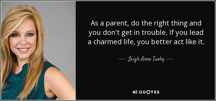 As a parent, do the right thing and you don't get in trouble. If you lead a charmed life, you better act like it. - Leigh Anne Tuohy
