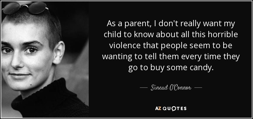 As a parent, I don't really want my child to know about all this horrible violence that people seem to be wanting to tell them every time they go to buy some candy. - Sinead O'Connor