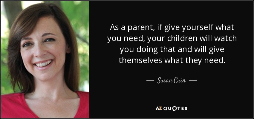 As a parent, if give yourself what you need, your children will watch you doing that and will give themselves what they need. - Susan Cain