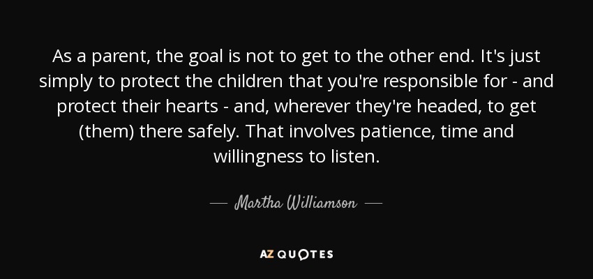 As a parent, the goal is not to get to the other end. It's just simply to protect the children that you're responsible for - and protect their hearts - and, wherever they're headed, to get (them) there safely. That involves patience, time and willingness to listen. - Martha Williamson