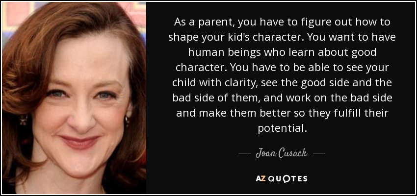 As a parent, you have to figure out how to shape your kid's character. You want to have human beings who learn about good character. You have to be able to see your child with clarity, see the good side and the bad side of them, and work on the bad side and make them better so they fulfill their potential. - Joan Cusack
