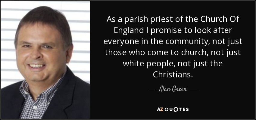 As a parish priest of the Church Of England I promise to look after everyone in the community, not just those who come to church, not just white people, not just the Christians. - Alan Green