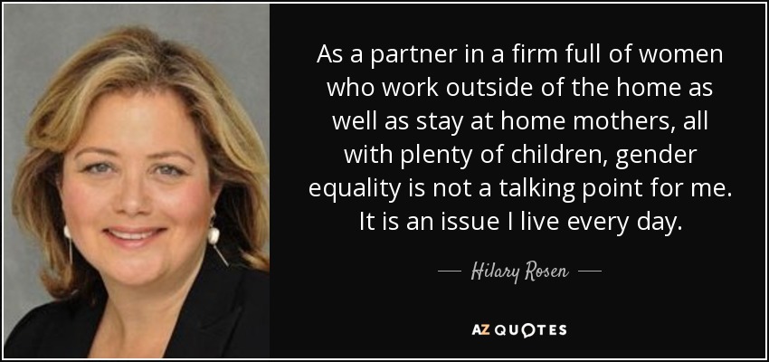 As a partner in a firm full of women who work outside of the home as well as stay at home mothers, all with plenty of children, gender equality is not a talking point for me. It is an issue I live every day. - Hilary Rosen