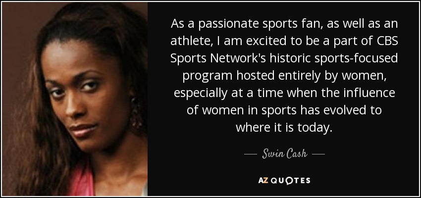As a passionate sports fan, as well as an athlete, I am excited to be a part of CBS Sports Network's historic sports-focused program hosted entirely by women, especially at a time when the influence of women in sports has evolved to where it is today. - Swin Cash
