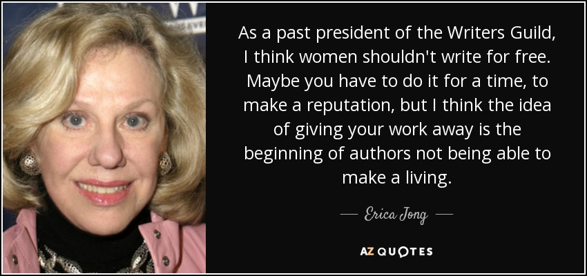 As a past president of the Writers Guild, I think women shouldn't write for free. Maybe you have to do it for a time, to make a reputation, but I think the idea of giving your work away is the beginning of authors not being able to make a living. - Erica Jong