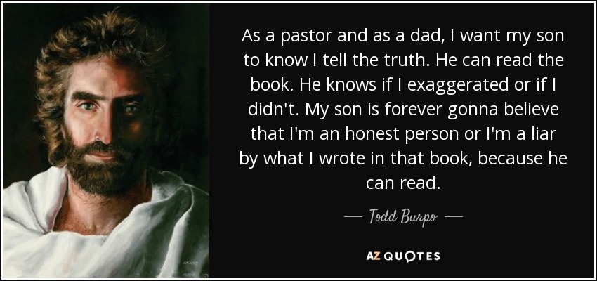 As a pastor and as a dad, I want my son to know I tell the truth. He can read the book. He knows if I exaggerated or if I didn't. My son is forever gonna believe that I'm an honest person or I'm a liar by what I wrote in that book, because he can read. - Todd Burpo