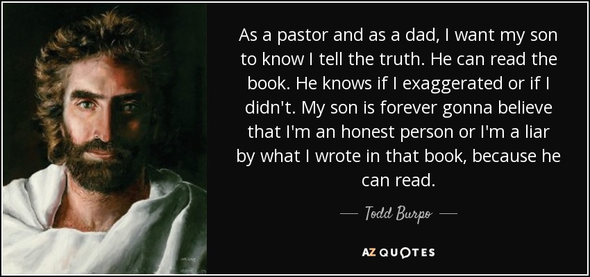 As a pastor and as a dad, I want my son to know I tell the truth. He can read the book. He knows if I exaggerated or if I didn't. My son is forever gonna believe that I'm an honest person or I'm a liar by what I wrote in that book, because he can read. - Todd Burpo