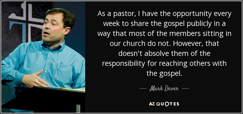 As a pastor, I have the opportunity every week to share the gospel publicly in a way that most of the members sitting in our church do not. However, that doesn't absolve them of the responsibility for reaching others with the gospel. - Mark Dever