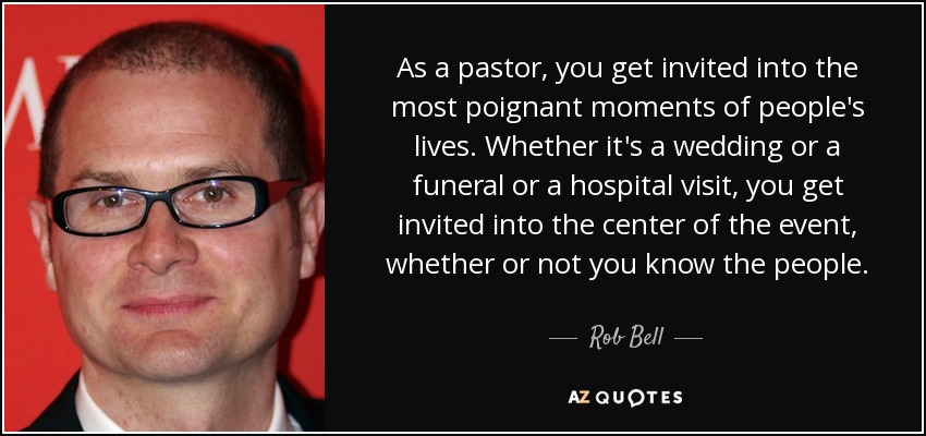 As a pastor, you get invited into the most poignant moments of people's lives. Whether it's a wedding or a funeral or a hospital visit, you get invited into the center of the event, whether or not you know the people. - Rob Bell