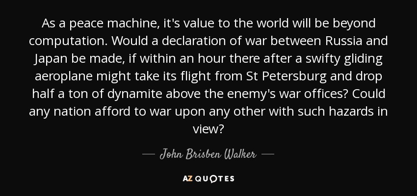 As a peace machine, it's value to the world will be beyond computation. Would a declaration of war between Russia and Japan be made, if within an hour there after a swifty gliding aeroplane might take its flight from St Petersburg and drop half a ton of dynamite above the enemy's war offices? Could any nation afford to war upon any other with such hazards in view? - John Brisben Walker