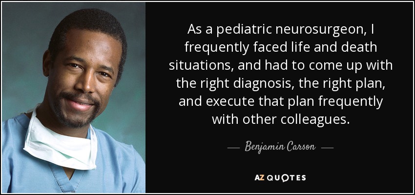As a pediatric neurosurgeon, I frequently faced life and death situations, and had to come up with the right diagnosis, the right plan, and execute that plan frequently with other colleagues. - Benjamin Carson