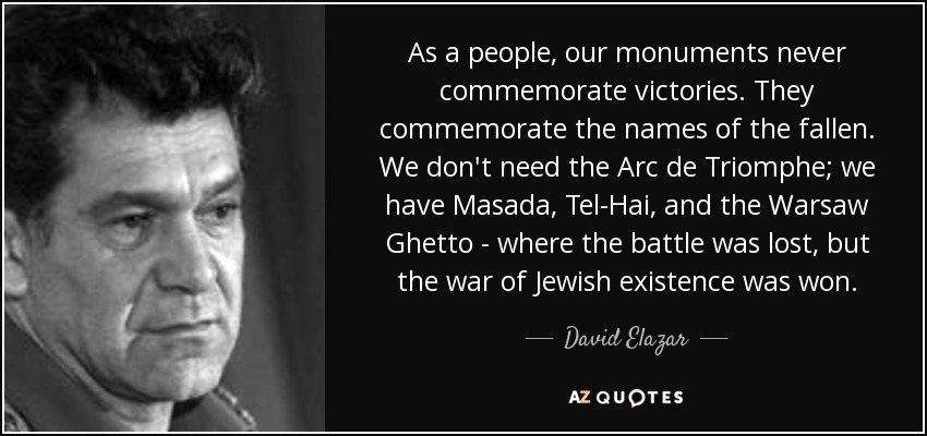 As a people, our monuments never commemorate victories. They commemorate the names of the fallen. We don't need the Arc de Triomphe; we have Masada, Tel-Hai, and the Warsaw Ghetto - where the battle was lost, but the war of Jewish existence was won. - David Elazar