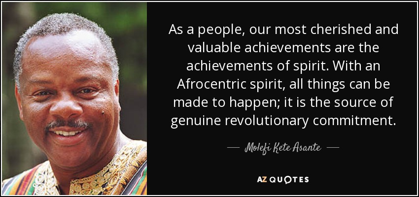 As a people, our most cherished and valuable achievements are the achievements of spirit. With an Afrocentric spirit, all things can be made to happen; it is the source of genuine revolutionary commitment. - Molefi Kete Asante