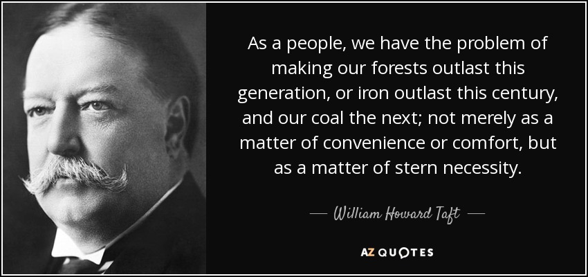 As a people, we have the problem of making our forests outlast this generation, or iron outlast this century, and our coal the next; not merely as a matter of convenience or comfort, but as a matter of stern necessity. - William Howard Taft