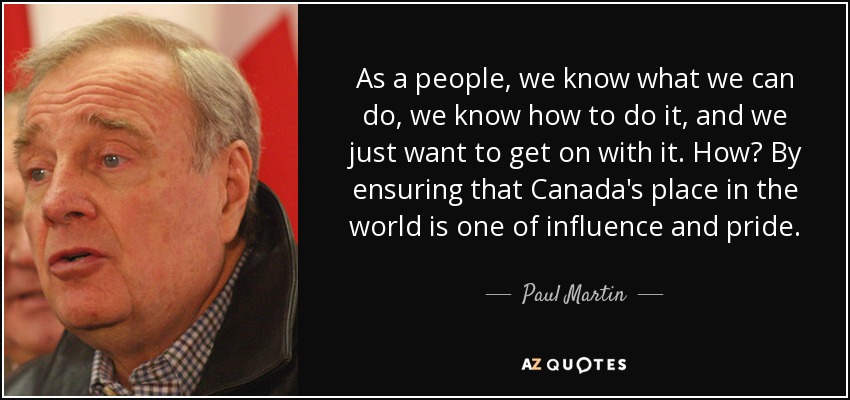 As a people, we know what we can do, we know how to do it, and we just want to get on with it. How? By ensuring that Canada's place in the world is one of influence and pride. - Paul Martin