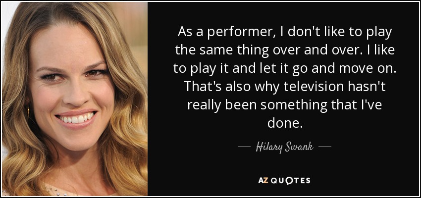 As a performer, I don't like to play the same thing over and over. I like to play it and let it go and move on. That's also why television hasn't really been something that I've done. - Hilary Swank