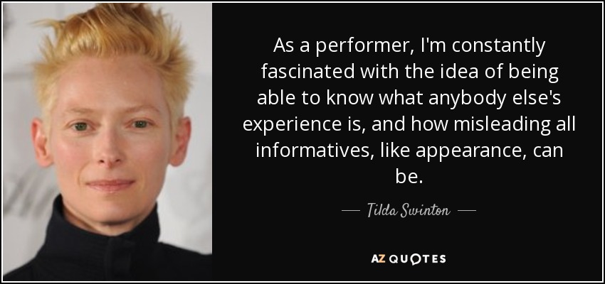 As a performer, I'm constantly fascinated with the idea of being able to know what anybody else's experience is, and how misleading all informatives, like appearance, can be. - Tilda Swinton