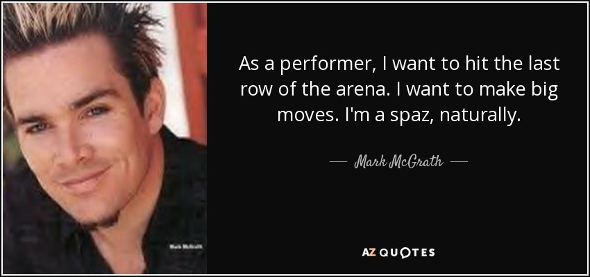 As a performer, I want to hit the last row of the arena. I want to make big moves. I'm a spaz, naturally. - Mark McGrath