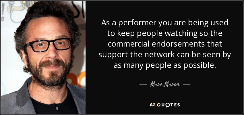 As a performer you are being used to keep people watching so the commercial endorsements that support the network can be seen by as many people as possible. - Marc Maron