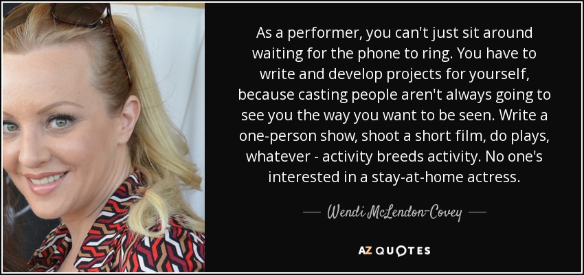 As a performer, you can't just sit around waiting for the phone to ring. You have to write and develop projects for yourself, because casting people aren't always going to see you the way you want to be seen. Write a one-person show, shoot a short film, do plays, whatever - activity breeds activity. No one's interested in a stay-at-home actress. - Wendi McLendon-Covey