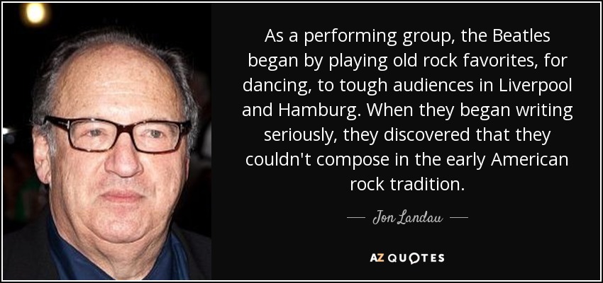 As a performing group, the Beatles began by playing old rock favorites, for dancing, to tough audiences in Liverpool and Hamburg. When they began writing seriously, they discovered that they couldn't compose in the early American rock tradition. - Jon Landau