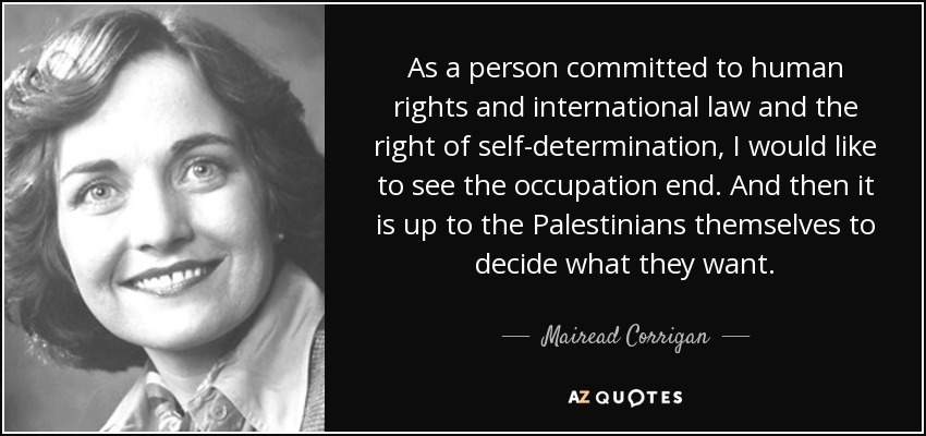 As a person committed to human rights and international law and the right of self-determination, I would like to see the occupation end. And then it is up to the Palestinians themselves to decide what they want. - Mairead Corrigan