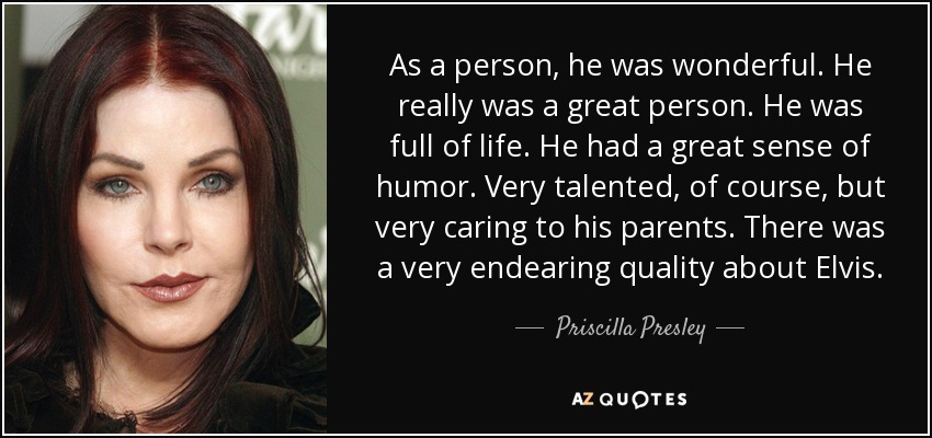 As a person, he was wonderful. He really was a great person. He was full of life. He had a great sense of humor. Very talented, of course, but very caring to his parents. There was a very endearing quality about Elvis. - Priscilla Presley