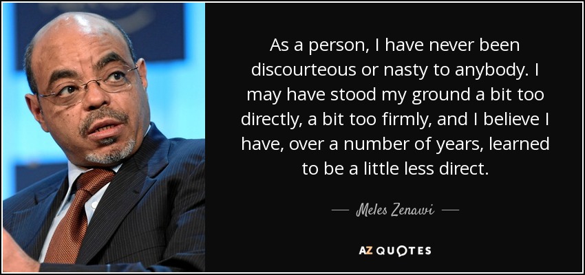 As a person, I have never been discourteous or nasty to anybody. I may have stood my ground a bit too directly, a bit too firmly, and I believe I have, over a number of years, learned to be a little less direct. - Meles Zenawi