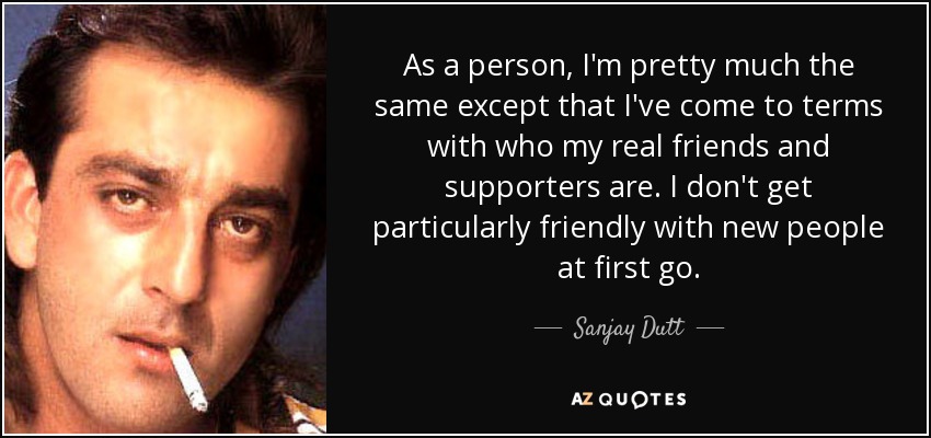 As a person, I'm pretty much the same except that I've come to terms with who my real friends and supporters are. I don't get particularly friendly with new people at first go. - Sanjay Dutt
