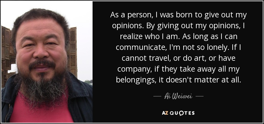 As a person, I was born to give out my opinions. By giving out my opinions, I realize who I am. As long as I can communicate, I'm not so lonely. If I cannot travel, or do art, or have company, if they take away all my belongings, it doesn't matter at all. - Ai Weiwei