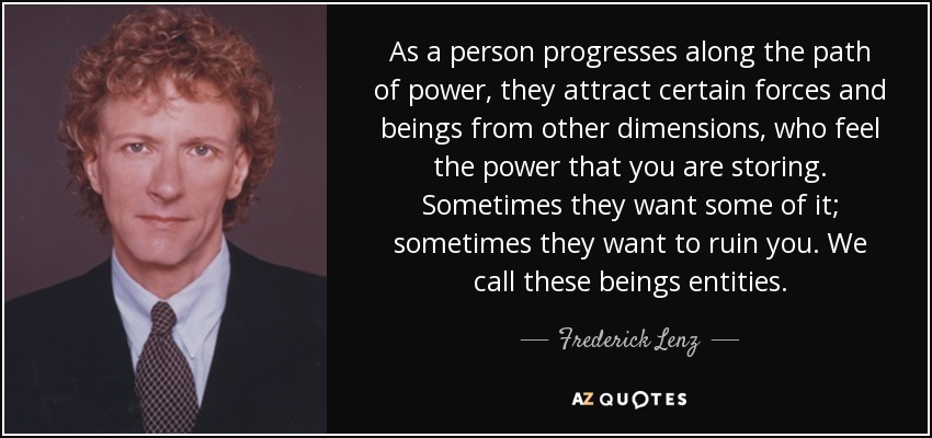 As a person progresses along the path of power, they attract certain forces and beings from other dimensions, who feel the power that you are storing. Sometimes they want some of it; sometimes they want to ruin you. We call these beings entities. - Frederick Lenz