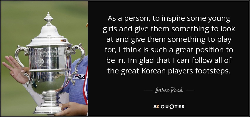 As a person, to inspire some young girls and give them something to look at and give them something to play for, I think is such a great position to be in. Im glad that I can follow all of the great Korean players footsteps. - Inbee Park