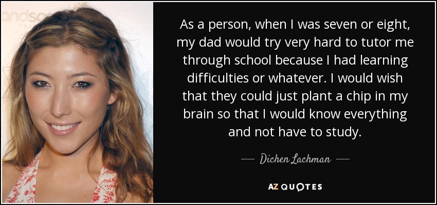 As a person, when I was seven or eight, my dad would try very hard to tutor me through school because I had learning difficulties or whatever. I would wish that they could just plant a chip in my brain so that I would know everything and not have to study. - Dichen Lachman