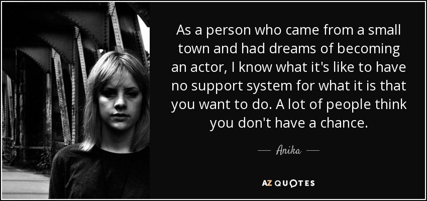 As a person who came from a small town and had dreams of becoming an actor, I know what it's like to have no support system for what it is that you want to do. A lot of people think you don't have a chance. - Anika