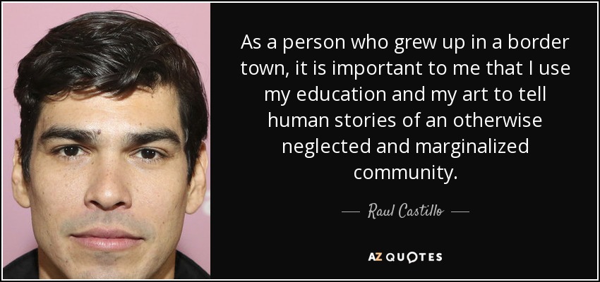 As a person who grew up in a border town, it is important to me that I use my education and my art to tell human stories of an otherwise neglected and marginalized community. - Raul Castillo