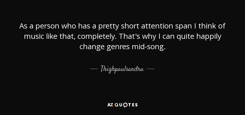 As a person who has a pretty short attention span I think of music like that, completely. That's why I can quite happily change genres mid-song. - Thighpaulsandra