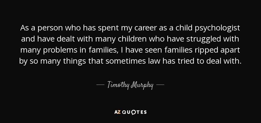 As a person who has spent my career as a child psychologist and have dealt with many children who have struggled with many problems in families, I have seen families ripped apart by so many things that sometimes law has tried to deal with. - Timothy Murphy
