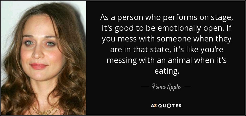 As a person who performs on stage, it's good to be emotionally open. If you mess with someone when they are in that state, it's like you're messing with an animal when it's eating. - Fiona Apple