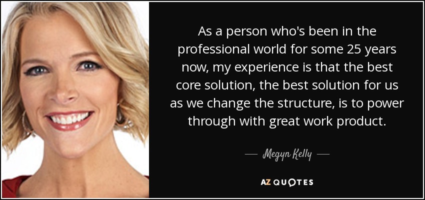 As a person who's been in the professional world for some 25 years now, my experience is that the best core solution, the best solution for us as we change the structure, is to power through with great work product. - Megyn Kelly