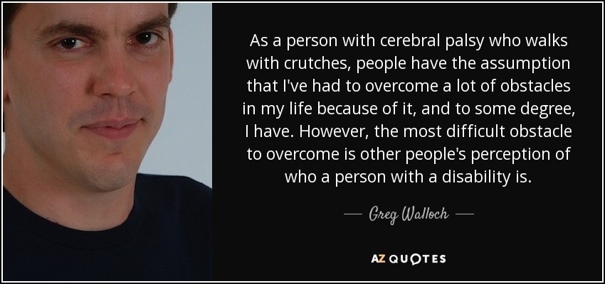 As a person with cerebral palsy who walks with crutches, people have the assumption that I've had to overcome a lot of obstacles in my life because of it, and to some degree, I have. However, the most difficult obstacle to overcome is other people's perception of who a person with a disability is. - Greg Walloch