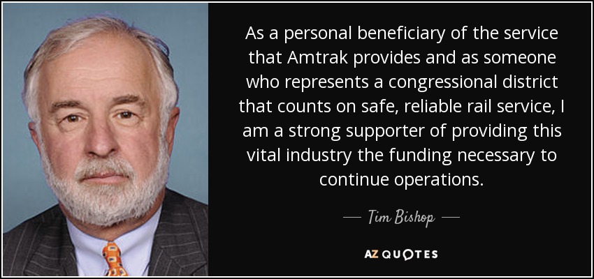 As a personal beneficiary of the service that Amtrak provides and as someone who represents a congressional district that counts on safe, reliable rail service, I am a strong supporter of providing this vital industry the funding necessary to continue operations. - Tim Bishop