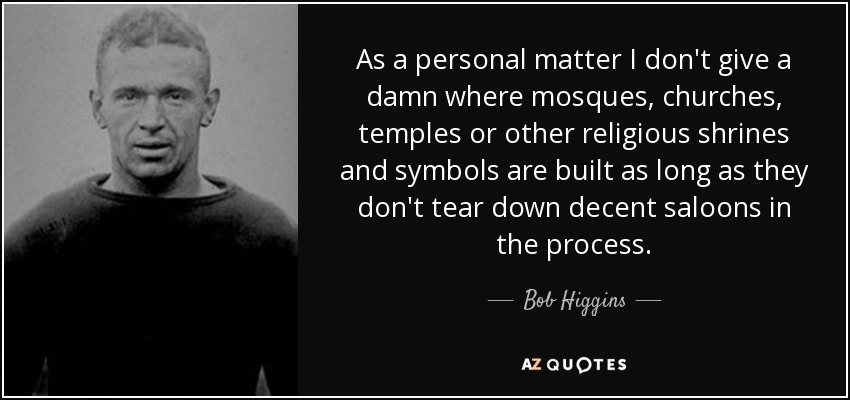 As a personal matter I don't give a damn where mosques, churches, temples or other religious shrines and symbols are built as long as they don't tear down decent saloons in the process. - Bob Higgins