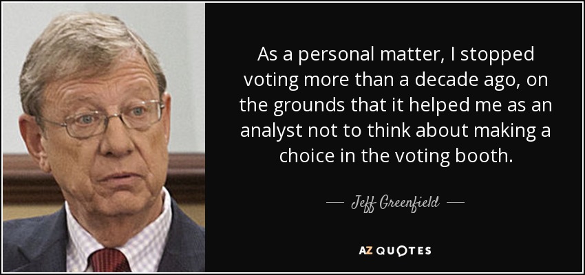 As a personal matter, I stopped voting more than a decade ago, on the grounds that it helped me as an analyst not to think about making a choice in the voting booth. - Jeff Greenfield