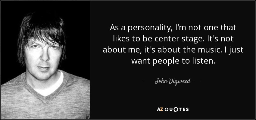 As a personality, I'm not one that likes to be center stage. It's not about me, it's about the music. I just want people to listen. - John Digweed