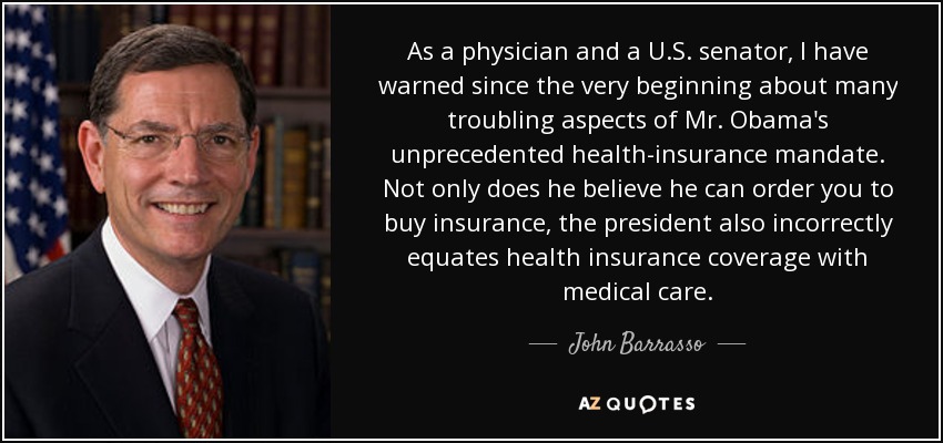 As a physician and a U.S. senator, I have warned since the very beginning about many troubling aspects of Mr. Obama's unprecedented health-insurance mandate. Not only does he believe he can order you to buy insurance, the president also incorrectly equates health insurance coverage with medical care. - John Barrasso